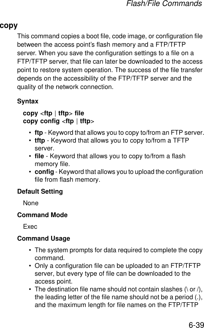 Flash/File Commands6-39copy This command copies a boot file, code image, or configuration file between the access point’s flash memory and a FTP/TFTP server. When you save the configuration settings to a file on a FTP/TFTP server, that file can later be downloaded to the access point to restore system operation. The success of the file transfer depends on the accessibility of the FTP/TFTP server and the quality of the network connection. Syntaxcopy &lt;ftp | tftp&gt; filecopy config &lt;ftp | tftp&gt;•ftp - Keyword that allows you to copy to/from an FTP server.•tftp - Keyword that allows you to copy to/from a TFTP server.•file - Keyword that allows you to copy to/from a flash memory file. •config - Keyword that allows you to upload the configuration file from flash memory. Default Setting NoneCommand Mode ExecCommand Usage • The system prompts for data required to complete the copy command. • Only a configuration file can be uploaded to an FTP/TFTP server, but every type of file can be downloaded to the access point.•The destination file name should not contain slashes (\ or /), the leading letter of the file name should not be a period (.), and the maximum length for file names on the FTP/TFTP 
