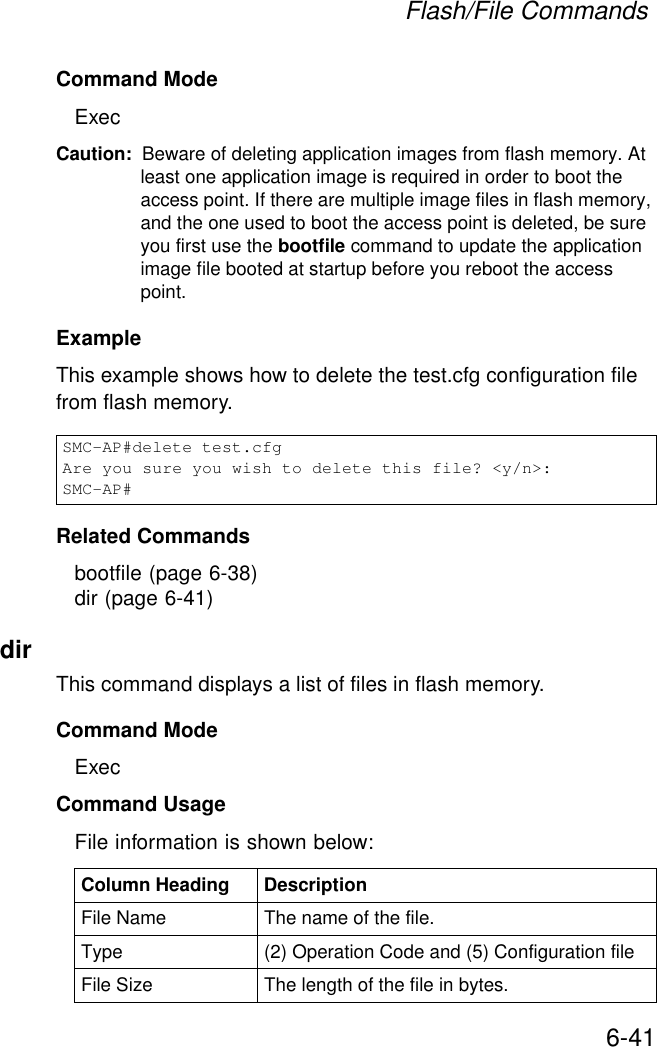 Flash/File Commands6-41Command Mode ExecCaution: Beware of deleting application images from flash memory. At least one application image is required in order to boot the access point. If there are multiple image files in flash memory, and the one used to boot the access point is deleted, be sure you first use the bootfile command to update the application image file booted at startup before you reboot the access point.Example This example shows how to delete the test.cfg configuration file from flash memory.Related Commandsbootfile (page 6-38)dir (page 6-41)dirThis command displays a list of files in flash memory.Command Mode ExecCommand Usage File information is shown below:SMC-AP#delete test.cfgAre you sure you wish to delete this file? &lt;y/n&gt;:SMC-AP#Column Heading DescriptionFile Name The name of the file.Type (2) Operation Code and (5) Configuration fileFile Size The length of the file in bytes.