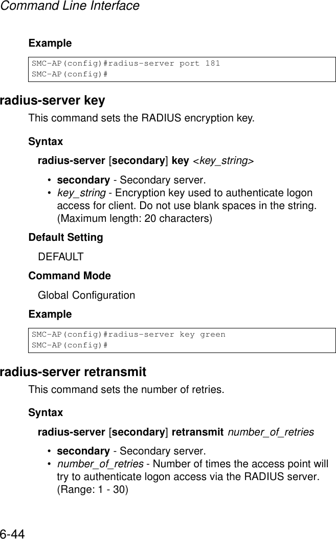 Command Line Interface6-44Example radius-server keyThis command sets the RADIUS encryption key. Syntax radius-server [secondary] key &lt;key_string&gt;•secondary - Secondary server.•key_string - Encryption key used to authenticate logon access for client. Do not use blank spaces in the string. (Maximum length: 20 characters)Default Setting DEFAULTCommand Mode Global ConfigurationExample radius-server retransmitThis command sets the number of retries. Syntaxradius-server [secondary] retransmit number_of_retries•secondary - Secondary server.•number_of_retries - Number of times the access point will try to authenticate logon access via the RADIUS server. (Range: 1 - 30)SMC-AP(config)#radius-server port 181SMC-AP(config)#SMC-AP(config)#radius-server key greenSMC-AP(config)#