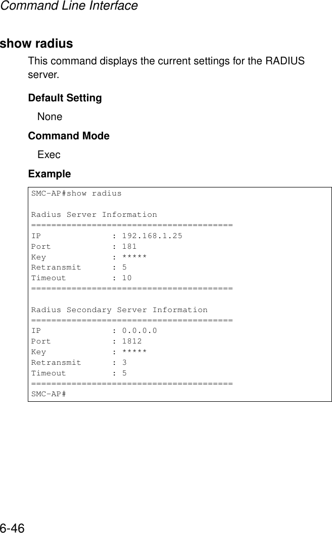Command Line Interface6-46show radiusThis command displays the current settings for the RADIUS server.Default SettingNoneCommand Mode ExecExample SMC-AP#show radiusRadius Server Information========================================IP              : 192.168.1.25Port            : 181Key             : *****Retransmit      : 5Timeout         : 10========================================Radius Secondary Server Information========================================IP              : 0.0.0.0Port            : 1812Key             : *****Retransmit      : 3Timeout         : 5========================================SMC-AP#