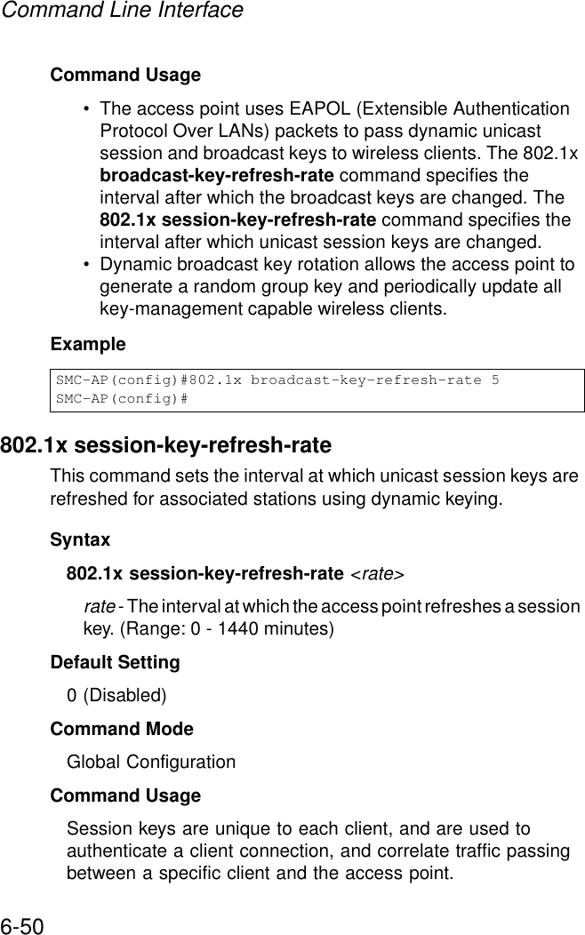 Command Line Interface6-50Command Usage• The access point uses EAPOL (Extensible Authentication Protocol Over LANs) packets to pass dynamic unicast session and broadcast keys to wireless clients. The 802.1x broadcast-key-refresh-rate command specifies the interval after which the broadcast keys are changed. The 802.1x session-key-refresh-rate command specifies the interval after which unicast session keys are changed.• Dynamic broadcast key rotation allows the access point to generate a random group key and periodically update all key-management capable wireless clients.Example802.1x session-key-refresh-rateThis command sets the interval at which unicast session keys are refreshed for associated stations using dynamic keying.Syntax802.1x session-key-refresh-rate &lt;rate&gt;rate - The interval at which the access point refreshes a session key. (Range: 0 - 1440 minutes)Default Setting0 (Disabled)Command ModeGlobal ConfigurationCommand UsageSession keys are unique to each client, and are used to authenticate a client connection, and correlate traffic passing between a specific client and the access point.SMC-AP(config)#802.1x broadcast-key-refresh-rate 5SMC-AP(config)#