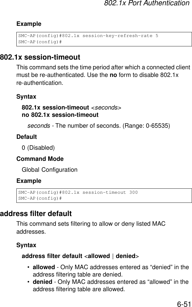 802.1x Port Authentication6-51Example802.1x session-timeoutThis command sets the time period after which a connected client must be re-authenticated. Use the no form to disable 802.1x re-authentication.Syntax802.1x session-timeout &lt;seconds&gt;no 802.1x session-timeoutseconds - The number of seconds. (Range: 0-65535)Default0 (Disabled)Command ModeGlobal ConfigurationExampleaddress filter defaultThis command sets filtering to allow or deny listed MAC addresses.Syntaxaddress filter default &lt;allowed | denied&gt;•allowed - Only MAC addresses entered as “denied” in the address filtering table are denied.•denied - Only MAC addresses entered as “allowed” in the address filtering table are allowed.SMC-AP(config)#802.1x session-key-refresh-rate 5SMC-AP(config)#SMC-AP(config)#802.1x session-timeout 300SMC-AP(config)#