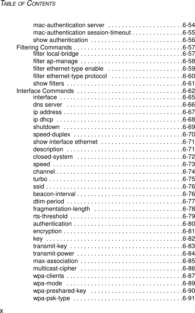 TABLE OF CONTENTSxmac-authentication server  . . . . . . . . . . . . . . . . . . . . . .6-54mac-authentication session-timeout . . . . . . . . . . . . . . .6-55show authentication  . . . . . . . . . . . . . . . . . . . . . . . . . . .6-56Filtering Commands . . . . . . . . . . . . . . . . . . . . . . . . . . . . . . . .6-57filter local-bridge . . . . . . . . . . . . . . . . . . . . . . . . . . . . . .6-57filter ap-manage  . . . . . . . . . . . . . . . . . . . . . . . . . . . . . .6-58filter ethernet-type enable   . . . . . . . . . . . . . . . . . . . . . .6-59filter ethernet-type protocol   . . . . . . . . . . . . . . . . . . . . .6-60show filters  . . . . . . . . . . . . . . . . . . . . . . . . . . . . . . . . . .6-61Interface Commands  . . . . . . . . . . . . . . . . . . . . . . . . . . . . . . .6-62interface  . . . . . . . . . . . . . . . . . . . . . . . . . . . . . . . . . . . .6-65dns server   . . . . . . . . . . . . . . . . . . . . . . . . . . . . . . . . . .6-66ip address . . . . . . . . . . . . . . . . . . . . . . . . . . . . . . . . . . .6-67ip dhcp  . . . . . . . . . . . . . . . . . . . . . . . . . . . . . . . . . . . . .6-68shutdown  . . . . . . . . . . . . . . . . . . . . . . . . . . . . . . . . . . .6-69speed-duplex  . . . . . . . . . . . . . . . . . . . . . . . . . . . . . . . .6-70show interface ethernet  . . . . . . . . . . . . . . . . . . . . . . . .6-71description  . . . . . . . . . . . . . . . . . . . . . . . . . . . . . . . . . .6-71closed-system   . . . . . . . . . . . . . . . . . . . . . . . . . . . . . . .6-72speed  . . . . . . . . . . . . . . . . . . . . . . . . . . . . . . . . . . . . . .6-73channel . . . . . . . . . . . . . . . . . . . . . . . . . . . . . . . . . . . . .6-74turbo . . . . . . . . . . . . . . . . . . . . . . . . . . . . . . . . . . . . . . .6-75ssid . . . . . . . . . . . . . . . . . . . . . . . . . . . . . . . . . . . . . . . .6-76beacon-interval . . . . . . . . . . . . . . . . . . . . . . . . . . . . . . .6-76dtim-period  . . . . . . . . . . . . . . . . . . . . . . . . . . . . . . . . . .6-77fragmentation-length   . . . . . . . . . . . . . . . . . . . . . . . . . .6-78rts-threshold  . . . . . . . . . . . . . . . . . . . . . . . . . . . . . . . . .6-79authentication . . . . . . . . . . . . . . . . . . . . . . . . . . . . . . . .6-80encryption . . . . . . . . . . . . . . . . . . . . . . . . . . . . . . . . . . .6-81key  . . . . . . . . . . . . . . . . . . . . . . . . . . . . . . . . . . . . . . . .6-82transmit-key  . . . . . . . . . . . . . . . . . . . . . . . . . . . . . . . . .6-83transmit-power  . . . . . . . . . . . . . . . . . . . . . . . . . . . . . . .6-84max-association  . . . . . . . . . . . . . . . . . . . . . . . . . . . . . .6-85multicast-cipher  . . . . . . . . . . . . . . . . . . . . . . . . . . . . . .6-86wpa-clients  . . . . . . . . . . . . . . . . . . . . . . . . . . . . . . . . . .6-87wpa-mode   . . . . . . . . . . . . . . . . . . . . . . . . . . . . . . . . . .6-89wpa-preshared-key   . . . . . . . . . . . . . . . . . . . . . . . . . . .6-90wpa-psk-type  . . . . . . . . . . . . . . . . . . . . . . . . . . . . . . . .6-91