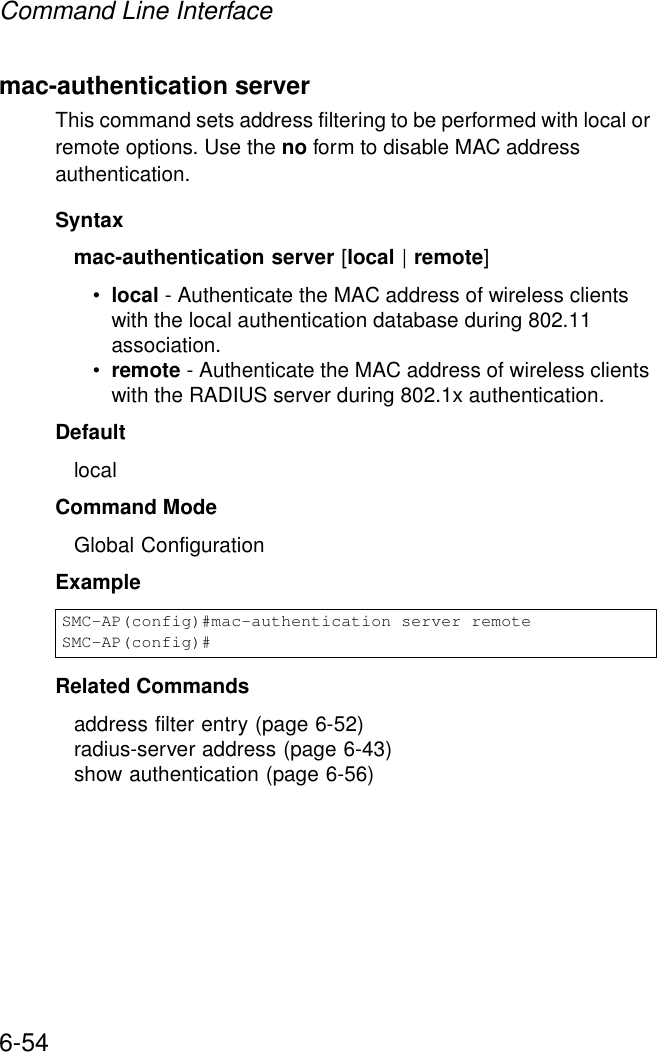 Command Line Interface6-54mac-authentication serverThis command sets address filtering to be performed with local or remote options. Use the no form to disable MAC address authentication.Syntaxmac-authentication server [local | remote]•local - Authenticate the MAC address of wireless clients with the local authentication database during 802.11 association.•remote - Authenticate the MAC address of wireless clients with the RADIUS server during 802.1x authentication.DefaultlocalCommand ModeGlobal ConfigurationExampleRelated Commandsaddress filter entry (page 6-52)radius-server address (page 6-43)show authentication (page 6-56)SMC-AP(config)#mac-authentication server remoteSMC-AP(config)#