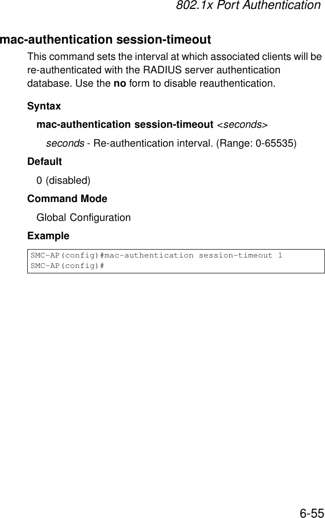 802.1x Port Authentication6-55mac-authentication session-timeoutThis command sets the interval at which associated clients will be re-authenticated with the RADIUS server authentication database. Use the no form to disable reauthentication.Syntaxmac-authentication session-timeout &lt;seconds&gt;seconds - Re-authentication interval. (Range: 0-65535)Default0 (disabled)Command ModeGlobal ConfigurationExampleSMC-AP(config)#mac-authentication session-timeout 1SMC-AP(config)#