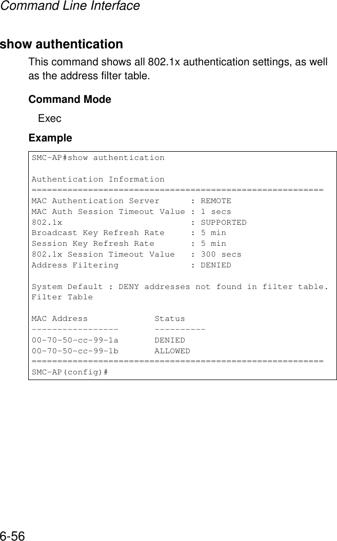 Command Line Interface6-56show authenticationThis command shows all 802.1x authentication settings, as well as the address filter table.Command ModeExecExampleSMC-AP#show authenticationAuthentication Information=========================================================MAC Authentication Server      : REMOTEMAC Auth Session Timeout Value : 1 secs802.1x                         : SUPPORTEDBroadcast Key Refresh Rate     : 5 minSession Key Refresh Rate       : 5 min802.1x Session Timeout Value   : 300 secsAddress Filtering              : DENIEDSystem Default : DENY addresses not found in filter table.Filter TableMAC Address             Status-----------------       ----------00-70-50-cc-99-1a       DENIED00-70-50-cc-99-1b       ALLOWED=========================================================SMC-AP(config)#