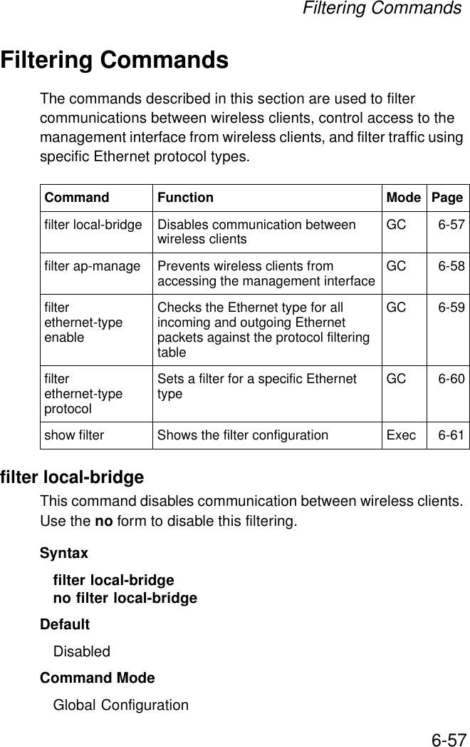 Filtering Commands6-57Filtering CommandsThe commands described in this section are used to filter communications between wireless clients, control access to the management interface from wireless clients, and filter traffic using specific Ethernet protocol types. filter local-bridgeThis command disables communication between wireless clients. Use the no form to disable this filtering.Syntaxfilter local-bridgeno filter local-bridgeDefaultDisabledCommand ModeGlobal ConfigurationCommand Function Mode Pagefilter local-bridge Disables communication between wireless clients GC 6-57filter ap-manage Prevents wireless clients from accessing the management interface GC 6-58filter ethernet-type enableChecks the Ethernet type for all incoming and outgoing Ethernet packets against the protocol filtering tableGC 6-59filter ethernet-type protocol Sets a filter for a specific Ethernet type GC 6-60show filter Shows the filter configuration Exec 6-61