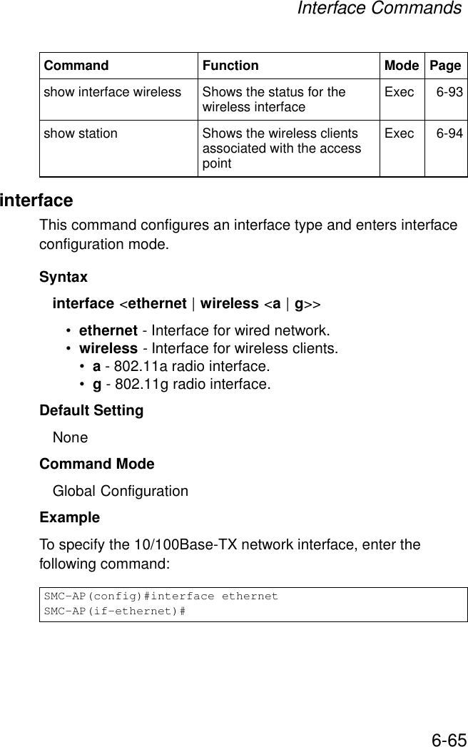 Interface Commands6-65interfaceThis command configures an interface type and enters interface configuration mode. Syntaxinterface &lt;ethernet | wireless &lt;a | g&gt;&gt;•ethernet - Interface for wired network.•wireless - Interface for wireless clients.•a - 802.11a radio interface.•g - 802.11g radio interface.Default Setting NoneCommand Mode Global Configuration Example To specify the 10/100Base-TX network interface, enter the following command:show interface wireless Shows the status for the wireless interface Exec 6-93show station Shows the wireless clients associated with the access pointExec 6-94SMC-AP(config)#interface ethernet SMC-AP(if-ethernet)#Command Function Mode Page