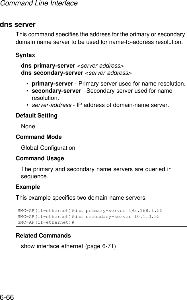 Command Line Interface6-66dns serverThis command specifies the address for the primary or secondary domain name server to be used for name-to-address resolution. Syntaxdns primary-server &lt;server-address&gt;dns secondary-server &lt;server-address&gt;•primary-server - Primary server used for name resolution.•secondary-server - Secondary server used for name resolution.•server-address - IP address of domain-name server.Default Setting NoneCommand Mode Global ConfigurationCommand Usage The primary and secondary name servers are queried in sequence. ExampleThis example specifies two domain-name servers.Related Commands show interface ethernet (page 6-71)SMC-AP(if-ethernet)#dns primary-server 192.168.1.55SMC-AP(if-ethernet)#dns secondary-server 10.1.0.55SMC-AP(if-ethernet)#