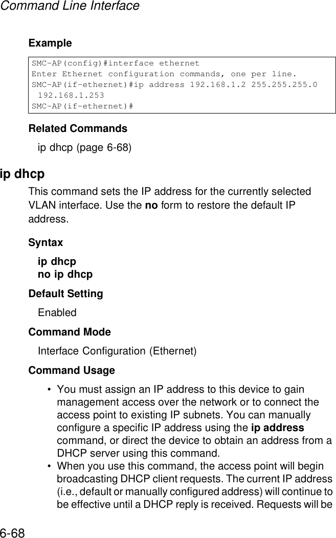 Command Line Interface6-68ExampleRelated Commandsip dhcp (page 6-68)ip dhcp This command sets the IP address for the currently selected VLAN interface. Use the no form to restore the default IP address.Syntax ip dhcpno ip dhcpDefault Setting EnabledCommand Mode Interface Configuration (Ethernet)Command Usage • You must assign an IP address to this device to gain management access over the network or to connect the access point to existing IP subnets. You can manually configure a specific IP address using the ip address command, or direct the device to obtain an address from a DHCP server using this command. • When you use this command, the access point will begin broadcasting DHCP client requests. The current IP address (i.e., default or manually configured address) will continue to be effective until a DHCP reply is received. Requests will be SMC-AP(config)#interface ethernetEnter Ethernet configuration commands, one per line.SMC-AP(if-ethernet)#ip address 192.168.1.2 255.255.255.0 192.168.1.253SMC-AP(if-ethernet)#