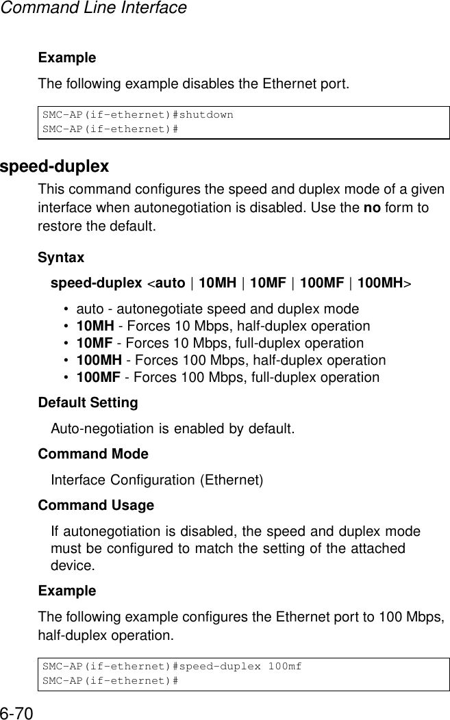 Command Line Interface6-70Example The following example disables the Ethernet port.speed-duplexThis command configures the speed and duplex mode of a given interface when autonegotiation is disabled. Use the no form to restore the default.Syntax speed-duplex &lt;auto | 10MH | 10MF | 100MF | 100MH&gt;• auto - autonegotiate speed and duplex mode•10MH - Forces 10 Mbps, half-duplex operation•10MF - Forces 10 Mbps, full-duplex operation •100MH - Forces 100 Mbps, half-duplex operation •100MF - Forces 100 Mbps, full-duplex operation Default Setting Auto-negotiation is enabled by default. Command Mode Interface Configuration (Ethernet)Command UsageIf autonegotiation is disabled, the speed and duplex mode must be configured to match the setting of the attached device.Example The following example configures the Ethernet port to 100 Mbps, half-duplex operation.SMC-AP(if-ethernet)#shutdownSMC-AP(if-ethernet)#SMC-AP(if-ethernet)#speed-duplex 100mfSMC-AP(if-ethernet)#