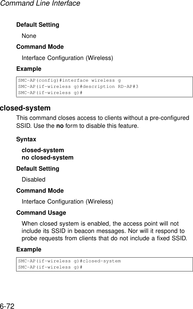 Command Line Interface6-72Default Setting NoneCommand Mode Interface Configuration (Wireless)Exampleclosed-systemThis command closes access to clients without a pre-configured SSID. Use the no form to disable this feature.Syntaxclosed-system no closed-systemDefault Setting DisabledCommand Mode Interface Configuration (Wireless)Command Usage When closed system is enabled, the access point will not include its SSID in beacon messages. Nor will it respond to probe requests from clients that do not include a fixed SSID.ExampleSMC-AP(config)#interface wireless gSMC-AP(if-wireless g)#description RD-AP#3SMC-AP(if-wireless g)#SMC-AP(if-wireless g)#closed-systemSMC-AP(if-wireless g)#