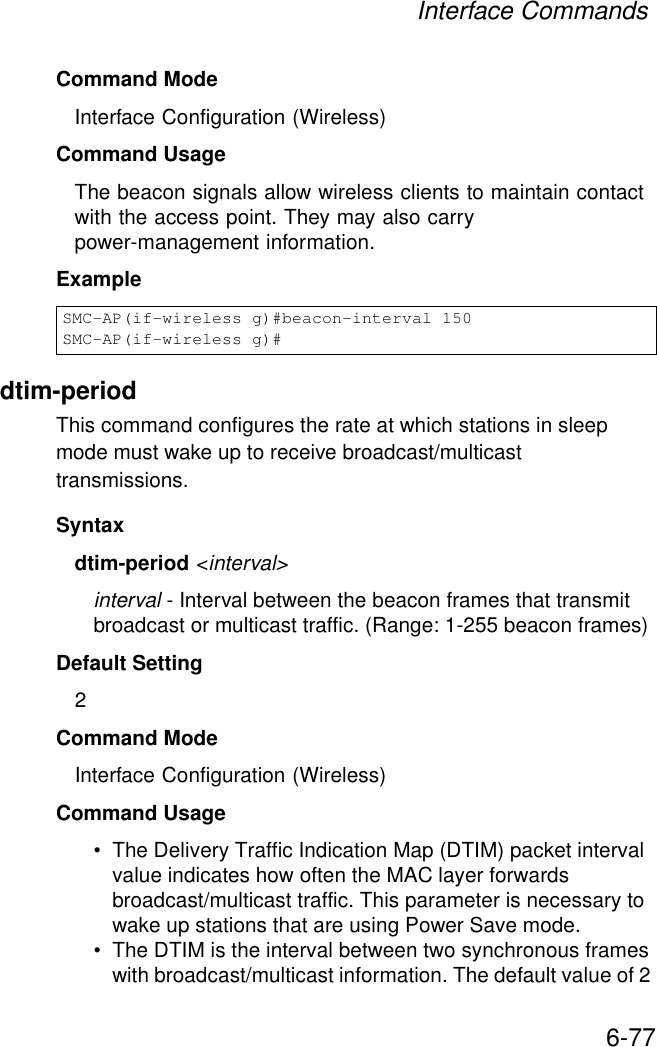 Interface Commands6-77Command Mode Interface Configuration (Wireless)Command Usage The beacon signals allow wireless clients to maintain contact with the access point. They may also carry power-management information.Exampledtim-period This command configures the rate at which stations in sleep mode must wake up to receive broadcast/multicast transmissions. Syntaxdtim-period &lt;interval&gt;interval - Interval between the beacon frames that transmit broadcast or multicast traffic. (Range: 1-255 beacon frames)Default Setting 2Command Mode Interface Configuration (Wireless)Command Usage • The Delivery Traffic Indication Map (DTIM) packet interval value indicates how often the MAC layer forwards broadcast/multicast traffic. This parameter is necessary to wake up stations that are using Power Save mode.• The DTIM is the interval between two synchronous frames with broadcast/multicast information. The default value of 2 SMC-AP(if-wireless g)#beacon-interval 150SMC-AP(if-wireless g)#