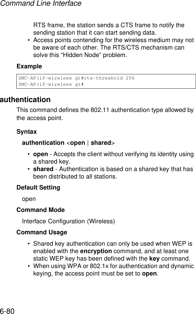 Command Line Interface6-80RTS frame, the station sends a CTS frame to notify the sending station that it can start sending data. • Access points contending for the wireless medium may not be aware of each other. The RTS/CTS mechanism can solve this “Hidden Node” problem.ExampleauthenticationThis command defines the 802.11 authentication type allowed by the access point. Syntaxauthentication &lt;open | shared&gt;•open - Accepts the client without verifying its identity using a shared key.•shared - Authentication is based on a shared key that has been distributed to all stations.Default Setting openCommand Mode Interface Configuration (Wireless)Command Usage • Shared key authentication can only be used when WEP is enabled with the encryption command, and at least one static WEP key has been defined with the key command. • When using WPA or 802.1x for authentication and dynamic keying, the access point must be set to open.SMC-AP(if-wireless g)#rts-threshold 256SMC-AP(if-wireless g)#