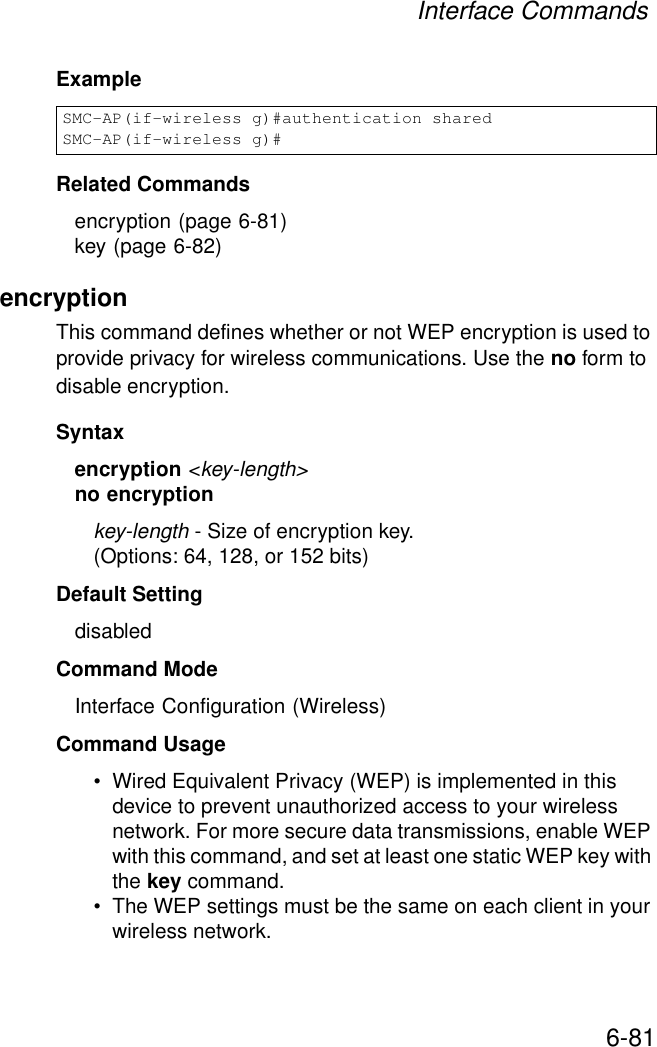 Interface Commands6-81ExampleRelated Commandsencryption (page 6-81)key (page 6-82)encryption This command defines whether or not WEP encryption is used to provide privacy for wireless communications. Use the no form to disable encryption.Syntaxencryption &lt;key-length&gt;no encryptionkey-length - Size of encryption key. (Options: 64, 128, or 152 bits)Default Setting disabledCommand Mode Interface Configuration (Wireless)Command Usage • Wired Equivalent Privacy (WEP) is implemented in this device to prevent unauthorized access to your wireless network. For more secure data transmissions, enable WEP with this command, and set at least one static WEP key with the key command. • The WEP settings must be the same on each client in your wireless network.SMC-AP(if-wireless g)#authentication sharedSMC-AP(if-wireless g)#