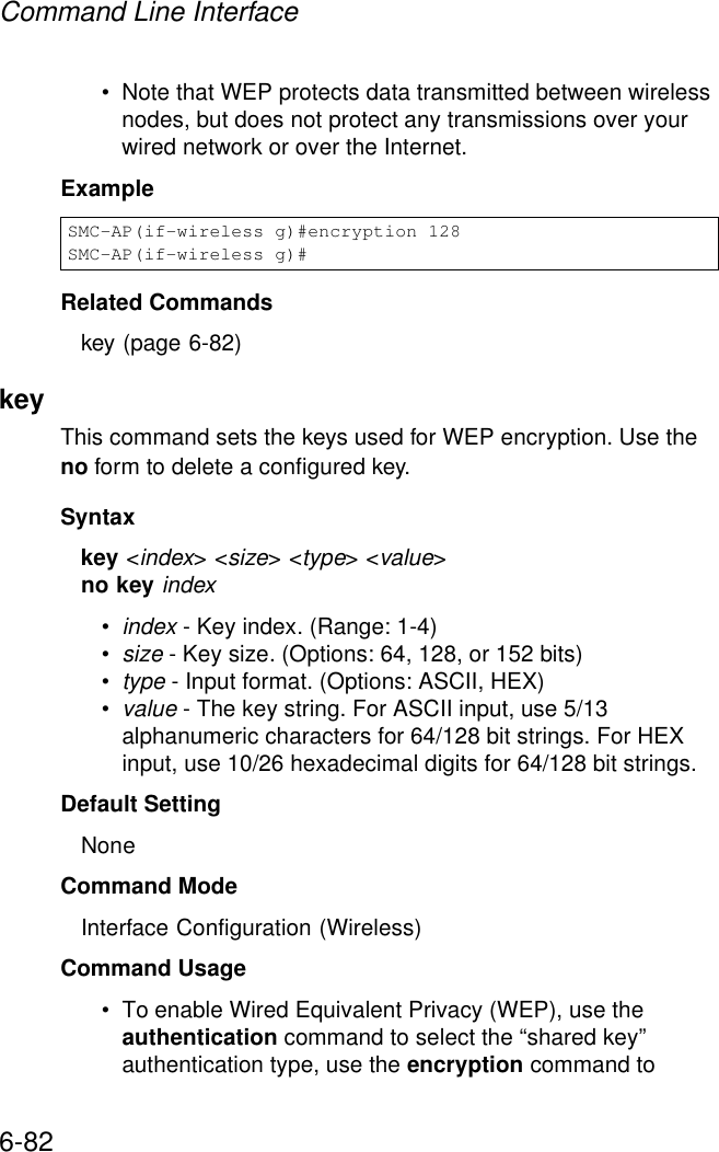 Command Line Interface6-82• Note that WEP protects data transmitted between wireless nodes, but does not protect any transmissions over your wired network or over the Internet.ExampleRelated Commandskey (page 6-82)key This command sets the keys used for WEP encryption. Use the no form to delete a configured key.Syntaxkey &lt;index&gt; &lt;size&gt; &lt;type&gt; &lt;value&gt;no key index•index - Key index. (Range: 1-4)•size - Key size. (Options: 64, 128, or 152 bits)•type - Input format. (Options: ASCII, HEX)•value - The key string. For ASCII input, use 5/13 alphanumeric characters for 64/128 bit strings. For HEX input, use 10/26 hexadecimal digits for 64/128 bit strings.Default Setting NoneCommand Mode Interface Configuration (Wireless)Command Usage • To enable Wired Equivalent Privacy (WEP), use the authentication command to select the “shared key” authentication type, use the encryption command to SMC-AP(if-wireless g)#encryption 128SMC-AP(if-wireless g)#