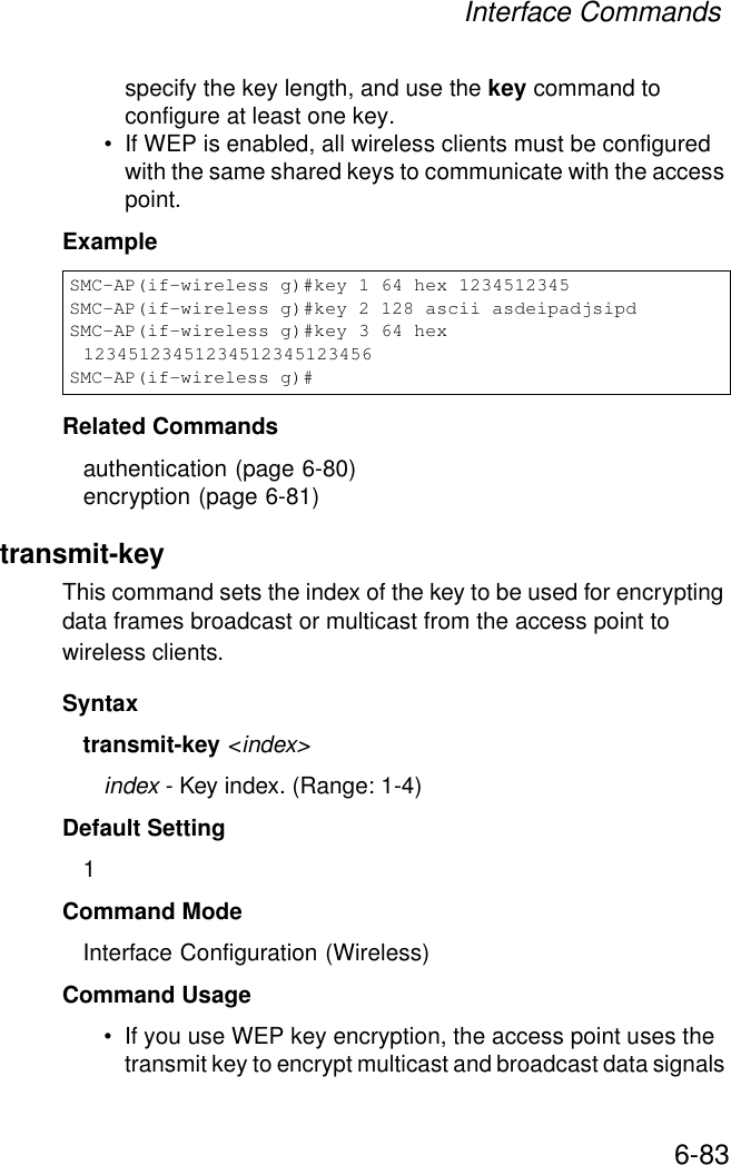 Interface Commands6-83specify the key length, and use the key command to configure at least one key.• If WEP is enabled, all wireless clients must be configured with the same shared keys to communicate with the access point.ExampleRelated Commandsauthentication (page 6-80)encryption (page 6-81)transmit-key This command sets the index of the key to be used for encrypting data frames broadcast or multicast from the access point to wireless clients.Syntaxtransmit-key &lt;index&gt;index - Key index. (Range: 1-4)Default Setting 1Command Mode Interface Configuration (Wireless)Command Usage • If you use WEP key encryption, the access point uses the transmit key to encrypt multicast and broadcast data signals SMC-AP(if-wireless g)#key 1 64 hex 1234512345SMC-AP(if-wireless g)#key 2 128 ascii asdeipadjsipdSMC-AP(if-wireless g)#key 3 64 hex 12345123451234512345123456SMC-AP(if-wireless g)#