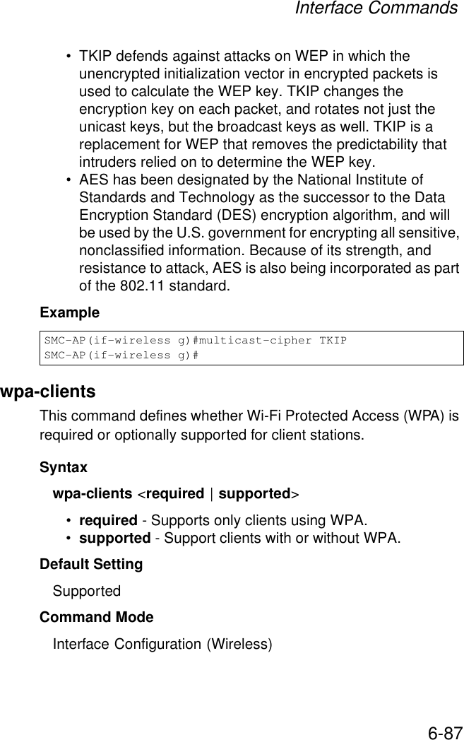 Interface Commands6-87• TKIP defends against attacks on WEP in which the unencrypted initialization vector in encrypted packets is used to calculate the WEP key. TKIP changes the encryption key on each packet, and rotates not just the unicast keys, but the broadcast keys as well. TKIP is a replacement for WEP that removes the predictability that intruders relied on to determine the WEP key. • AES has been designated by the National Institute of Standards and Technology as the successor to the Data Encryption Standard (DES) encryption algorithm, and will be used by the U.S. government for encrypting all sensitive, nonclassified information. Because of its strength, and resistance to attack, AES is also being incorporated as part of the 802.11 standard. Example wpa-clients This command defines whether Wi-Fi Protected Access (WPA) is required or optionally supported for client stations.Syntaxwpa-clients &lt;required | supported&gt;•required - Supports only clients using WPA.•supported - Support clients with or without WPA.Default Setting SupportedCommand Mode Interface Configuration (Wireless)SMC-AP(if-wireless g)#multicast-cipher TKIPSMC-AP(if-wireless g)#