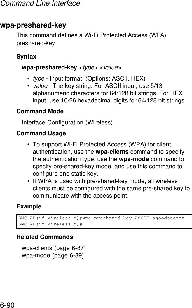 Command Line Interface6-90wpa-preshared-key This command defines a Wi-Fi Protected Access (WPA) preshared-key.Syntaxwpa-preshared-key &lt;type&gt; &lt;value&gt;•type - Input format. (Options: ASCII, HEX)•value - The key string. For ASCII input, use 5/13 alphanumeric characters for 64/128 bit strings. For HEX input, use 10/26 hexadecimal digits for 64/128 bit strings.Command Mode Interface Configuration (Wireless)Command Usage • To support Wi-Fi Protected Access (WPA) for client authentication, use the wpa-clients command to specify the authentication type, use the wpa-mode command to specify pre-shared-key mode, and use this command to configure one static key.• If WPA is used with pre-shared-key mode, all wireless clients must be configured with the same pre-shared key to communicate with the access point.Example Related Commandswpa-clients (page 6-87)wpa-mode (page 6-89)SMC-AP(if-wireless g)#wpa-preshared-key ASCII agoodsecretSMC-AP(if-wireless g)#