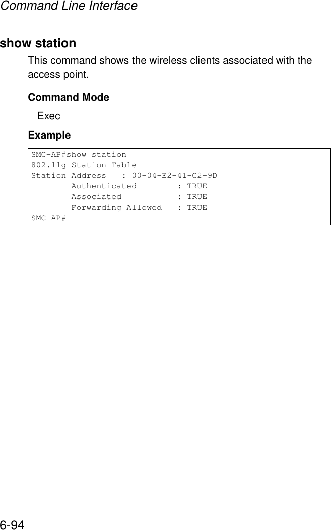 Command Line Interface6-94show stationThis command shows the wireless clients associated with the access point.Command Mode ExecExample SMC-AP#show station802.11g Station TableStation Address   : 00-04-E2-41-C2-9D        Authenticated        : TRUE        Associated           : TRUE        Forwarding Allowed   : TRUESMC-AP#