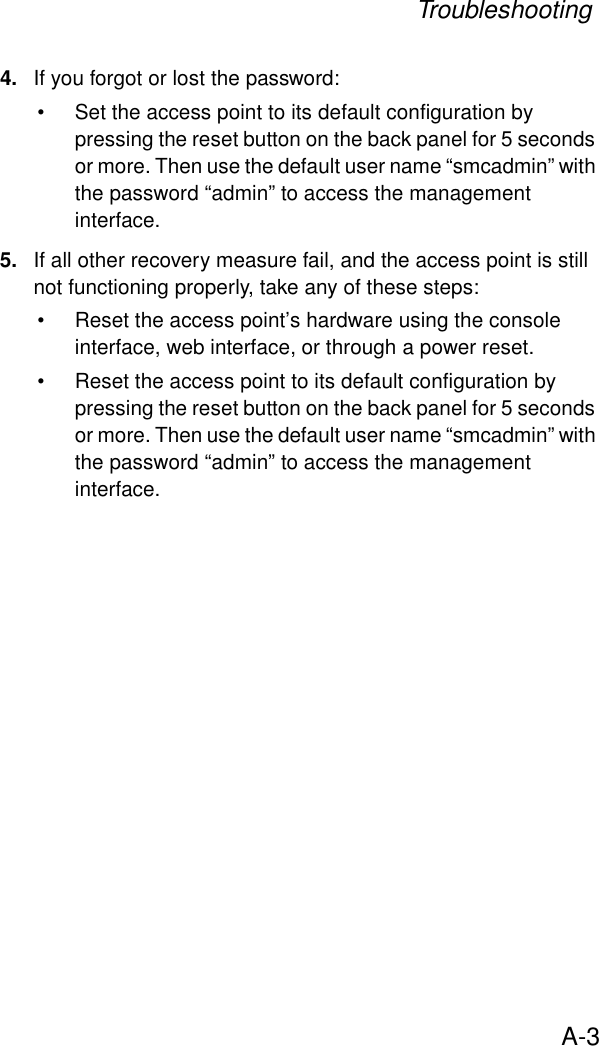 TroubleshootingA-34. If you forgot or lost the password:• Set the access point to its default configuration by pressing the reset button on the back panel for 5 seconds or more. Then use the default user name “smcadmin” with the password “admin” to access the management interface.5. If all other recovery measure fail, and the access point is still not functioning properly, take any of these steps:• Reset the access point’s hardware using the console interface, web interface, or through a power reset.• Reset the access point to its default configuration by pressing the reset button on the back panel for 5 seconds or more. Then use the default user name “smcadmin” with the password “admin” to access the management interface. 