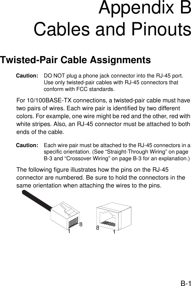 B-1Appendix BCables and PinoutsTwisted-Pair Cable Assignments Caution: DO NOT plug a phone jack connector into the RJ-45 port. Use only twisted-pair cables with RJ-45 connectors that conform with FCC standards.For 10/100BASE-TX connections, a twisted-pair cable must have two pairs of wires. Each wire pair is identified by two different colors. For example, one wire might be red and the other, red with white stripes. Also, an RJ-45 connector must be attached to both ends of the cable. Caution: Each wire pair must be attached to the RJ-45 connectors in a specific orientation. (See “Straight-Through Wiring” on page B-3 and “Crossover Wiring” on page B-3 for an explanation.)The following figure illustrates how the pins on the RJ-45 connector are numbered. Be sure to hold the connectors in the same orientation when attaching the wires to the pins.1881