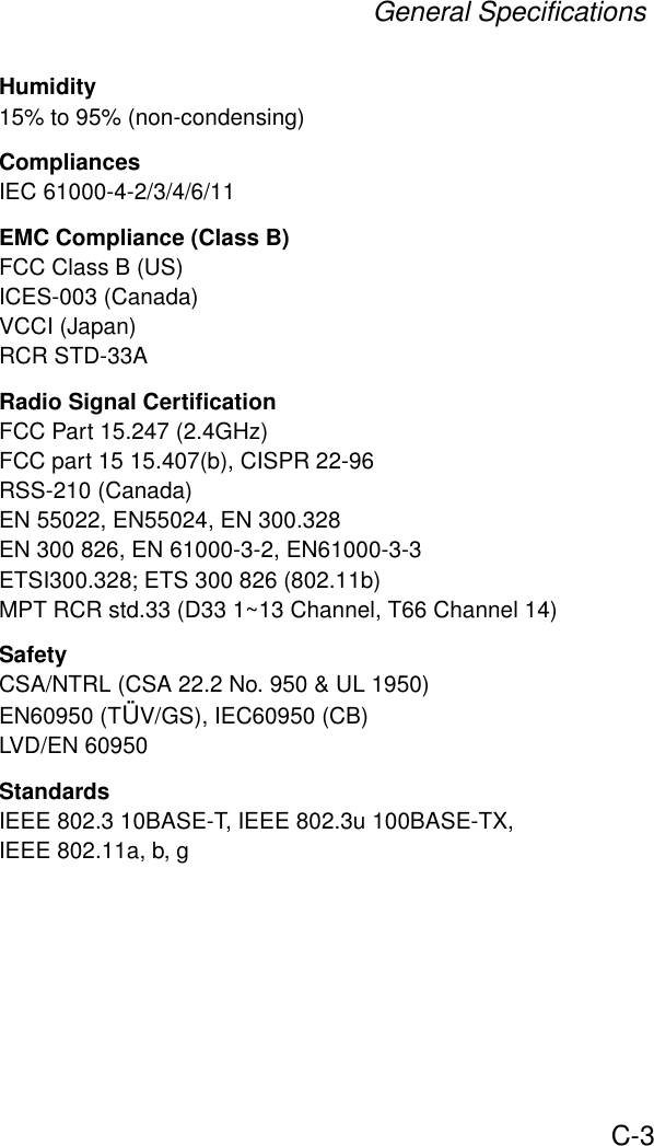 General SpecificationsC-3Humidity15% to 95% (non-condensing)CompliancesIEC 61000-4-2/3/4/6/11EMC Compliance (Class B)FCC Class B (US)ICES-003 (Canada)VCCI (Japan)RCR STD-33ARadio Signal CertificationFCC Part 15.247 (2.4GHz)FCC part 15 15.407(b), CISPR 22-96RSS-210 (Canada)EN 55022, EN55024, EN 300.328EN 300 826, EN 61000-3-2, EN61000-3-3ETSI300.328; ETS 300 826 (802.11b)MPT RCR std.33 (D33 1~13 Channel, T66 Channel 14)SafetyCSA/NTRL (CSA 22.2 No. 950 &amp; UL 1950)EN60950 (TÜV/GS), IEC60950 (CB)LVD/EN 60950StandardsIEEE 802.3 10BASE-T, IEEE 802.3u 100BASE-TX, IEEE 802.11a, b, g