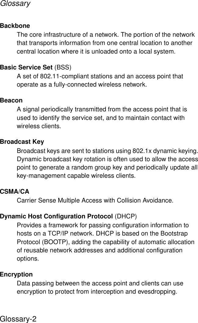 GlossaryGlossary-2Backbone The core infrastructure of a network. The portion of the network that transports information from one central location to another central location where it is unloaded onto a local system.Basic Service Set (BSS)A set of 802.11-compliant stations and an access point that operate as a fully-connected wireless network.BeaconA signal periodically transmitted from the access point that is used to identify the service set, and to maintain contact with wireless clients.Broadcast KeyBroadcast keys are sent to stations using 802.1x dynamic keying. Dynamic broadcast key rotation is often used to allow the access point to generate a random group key and periodically update all key-management capable wireless clients.CSMA/CACarrier Sense Multiple Access with Collision Avoidance.Dynamic Host Configuration Protocol (DHCP)Provides a framework for passing configuration information to hosts on a TCP/IP network. DHCP is based on the Bootstrap Protocol (BOOTP), adding the capability of automatic allocation of reusable network addresses and additional configuration options.EncryptionData passing between the access point and clients can use encryption to protect from interception and evesdropping.