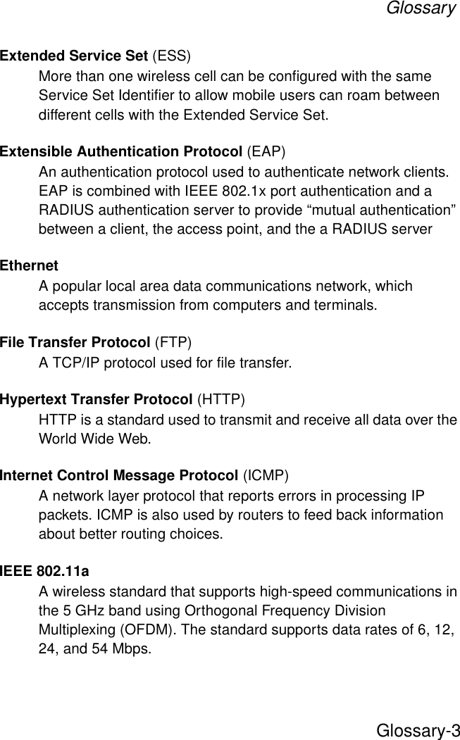GlossaryGlossary-3Extended Service Set (ESS)More than one wireless cell can be configured with the same Service Set Identifier to allow mobile users can roam between different cells with the Extended Service Set.Extensible Authentication Protocol (EAP)An authentication protocol used to authenticate network clients. EAP is combined with IEEE 802.1x port authentication and a RADIUS authentication server to provide “mutual authentication” between a client, the access point, and the a RADIUS serverEthernetA popular local area data communications network, which accepts transmission from computers and terminals.File Transfer Protocol (FTP)A TCP/IP protocol used for file transfer. Hypertext Transfer Protocol (HTTP)HTTP is a standard used to transmit and receive all data over the World Wide Web.Internet Control Message Protocol (ICMP)A network layer protocol that reports errors in processing IP packets. ICMP is also used by routers to feed back information about better routing choices.IEEE 802.11aA wireless standard that supports high-speed communications in the 5 GHz band using Orthogonal Frequency Division Multiplexing (OFDM). The standard supports data rates of 6, 12, 24, and 54 Mbps.