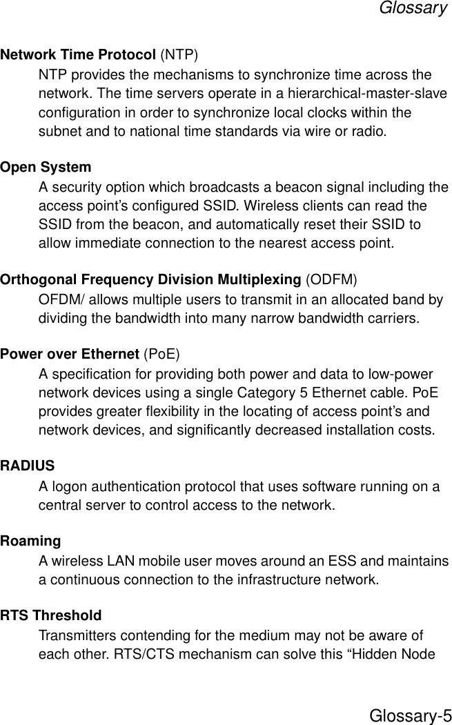 GlossaryGlossary-5Network Time Protocol (NTP)NTP provides the mechanisms to synchronize time across the network. The time servers operate in a hierarchical-master-slave configuration in order to synchronize local clocks within the subnet and to national time standards via wire or radio. Open SystemA security option which broadcasts a beacon signal including the access point’s configured SSID. Wireless clients can read the SSID from the beacon, and automatically reset their SSID to allow immediate connection to the nearest access point. Orthogonal Frequency Division Multiplexing (ODFM)OFDM/ allows multiple users to transmit in an allocated band by dividing the bandwidth into many narrow bandwidth carriers.Power over Ethernet (PoE)A specification for providing both power and data to low-power network devices using a single Category 5 Ethernet cable. PoE provides greater flexibility in the locating of access point’s and network devices, and significantly decreased installation costs.RADIUSA logon authentication protocol that uses software running on a central server to control access to the network.RoamingA wireless LAN mobile user moves around an ESS and maintains a continuous connection to the infrastructure network.RTS ThresholdTransmitters contending for the medium may not be aware of each other. RTS/CTS mechanism can solve this “Hidden Node 
