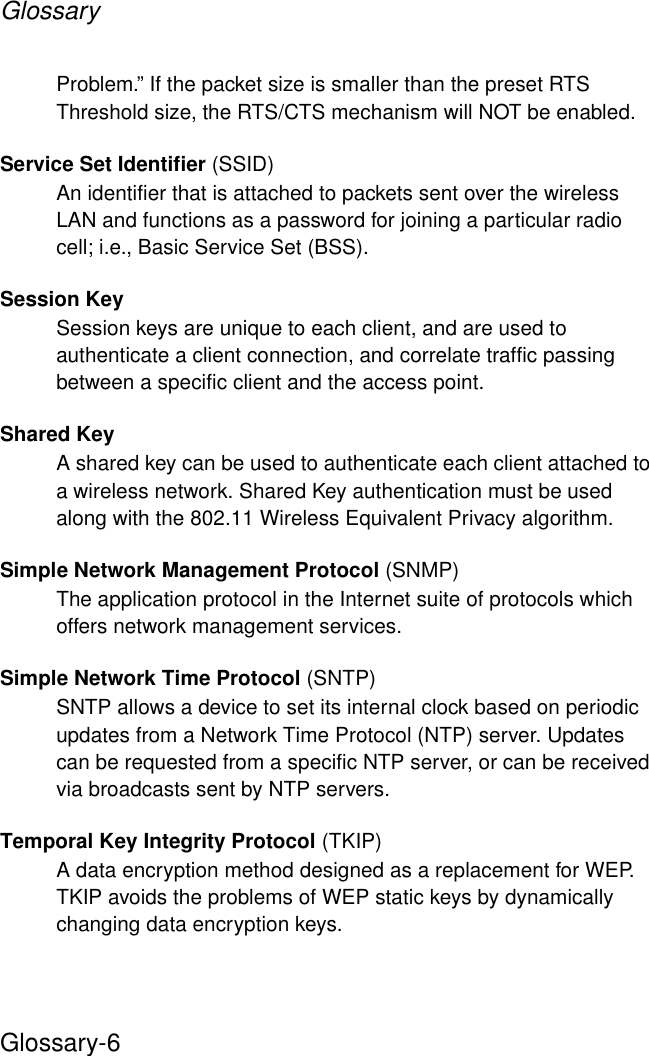 GlossaryGlossary-6Problem.” If the packet size is smaller than the preset RTS Threshold size, the RTS/CTS mechanism will NOT be enabled.Service Set Identifier (SSID)An identifier that is attached to packets sent over the wireless LAN and functions as a password for joining a particular radio cell; i.e., Basic Service Set (BSS). Session KeySession keys are unique to each client, and are used to authenticate a client connection, and correlate traffic passing between a specific client and the access point.Shared KeyA shared key can be used to authenticate each client attached to a wireless network. Shared Key authentication must be used along with the 802.11 Wireless Equivalent Privacy algorithm. Simple Network Management Protocol (SNMP)The application protocol in the Internet suite of protocols which offers network management services.Simple Network Time Protocol (SNTP)SNTP allows a device to set its internal clock based on periodic updates from a Network Time Protocol (NTP) server. Updates can be requested from a specific NTP server, or can be received via broadcasts sent by NTP servers.Temporal Key Integrity Protocol (TKIP)A data encryption method designed as a replacement for WEP. TKIP avoids the problems of WEP static keys by dynamically changing data encryption keys. 