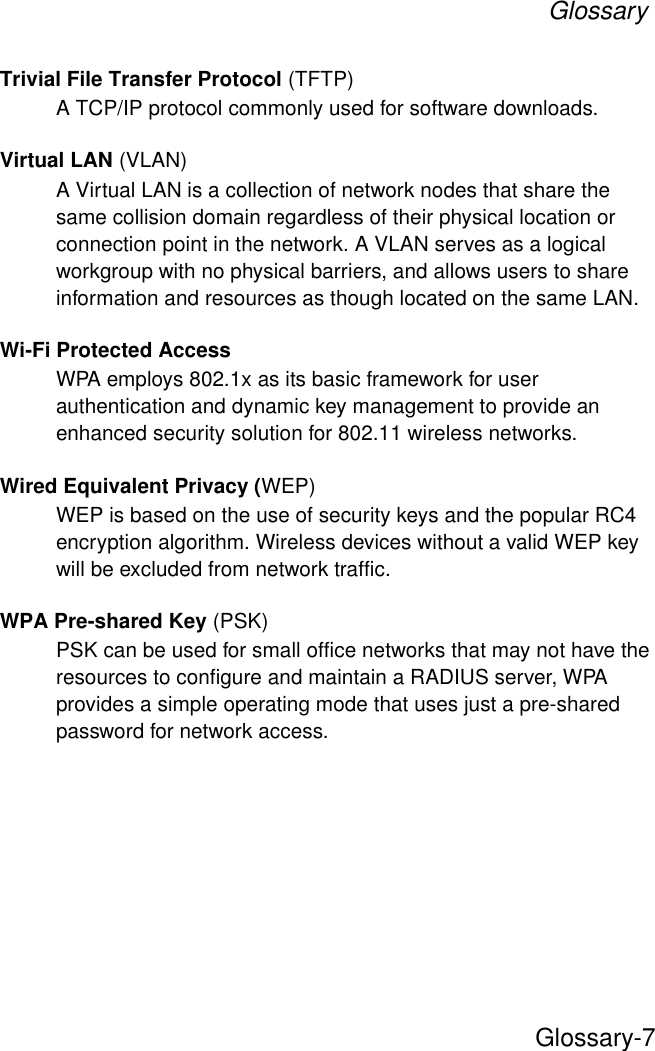 GlossaryGlossary-7Trivial File Transfer Protocol (TFTP)A TCP/IP protocol commonly used for software downloads.Virtual LAN (VLAN)A Virtual LAN is a collection of network nodes that share the same collision domain regardless of their physical location or connection point in the network. A VLAN serves as a logical workgroup with no physical barriers, and allows users to share information and resources as though located on the same LAN. Wi-Fi Protected AccessWPA employs 802.1x as its basic framework for user authentication and dynamic key management to provide an enhanced security solution for 802.11 wireless networks.Wired Equivalent Privacy (WEP)WEP is based on the use of security keys and the popular RC4 encryption algorithm. Wireless devices without a valid WEP key will be excluded from network traffic.WPA Pre-shared Key (PSK)PSK can be used for small office networks that may not have the resources to configure and maintain a RADIUS server, WPA provides a simple operating mode that uses just a pre-shared password for network access. 