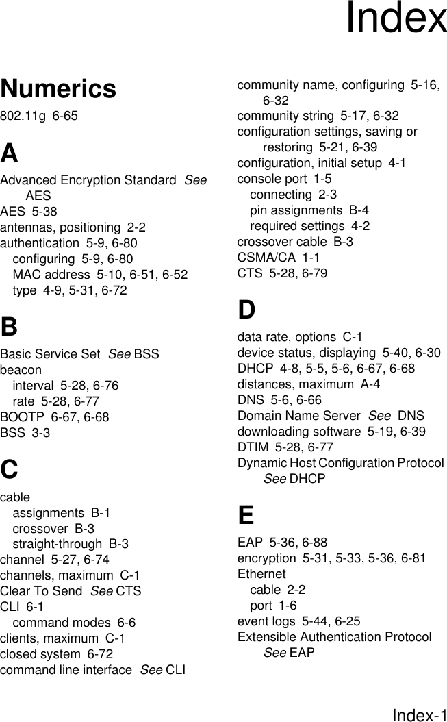 Index-1Numerics802.11g 6-65AAdvanced Encryption Standard  See AESAES 5-38antennas, positioning 2-2authentication 5-9, 6-80configuring 5-9, 6-80MAC address 5-10, 6-51, 6-52type 4-9, 5-31, 6-72BBasic Service Set  See BSSbeaconinterval 5-28, 6-76rate 5-28, 6-77BOOTP 6-67, 6-68BSS 3-3Ccableassignments B-1crossover B-3straight-through B-3channel 5-27, 6-74channels, maximum C-1Clear To Send  See CTSCLI 6-1command modes 6-6clients, maximum C-1closed system 6-72command line interface  See CLIcommunity name, configuring 5-16, 6-32community string 5-17, 6-32configuration settings, saving or restoring 5-21, 6-39configuration, initial setup 4-1console port 1-5connecting 2-3pin assignments B-4required settings 4-2crossover cable B-3CSMA/CA 1-1CTS 5-28, 6-79Ddata rate, options C-1device status, displaying 5-40, 6-30DHCP 4-8, 5-5, 5-6, 6-67, 6-68distances, maximum A-4DNS 5-6, 6-66Domain Name Server  See  DNSdownloading software 5-19, 6-39DTIM 5-28, 6-77Dynamic Host Configuration Protocol  See DHCPEEAP 5-36, 6-88encryption 5-31, 5-33, 5-36, 6-81Ethernetcable 2-2port 1-6event logs 5-44, 6-25Extensible Authentication Protocol  See EAPIndex