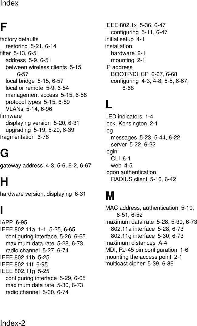 IndexIndex-2Ffactory defaultsrestoring 5-21, 6-14filter 5-13, 6-51address 5-9, 6-51between wireless clients 5-15, 6-57local bridge 5-15, 6-57local or remote 5-9, 6-54management access 5-15, 6-58protocol types 5-15, 6-59VLANs 5-14, 6-96firmwaredisplaying version 5-20, 6-31upgrading 5-19, 5-20, 6-39fragmentation 6-78Ggateway address 4-3, 5-6, 6-2, 6-67Hhardware version, displaying 6-31IIAPP 6-95IEEE 802.11a 1-1, 5-25, 6-65configuring interface 5-26, 6-65maximum data rate 5-28, 6-73radio channel 5-27, 6-74IEEE 802.11b 5-25IEEE 802.11f 6-95IEEE 802.11g 5-25configuring interface 5-29, 6-65maximum data rate 5-30, 6-73radio channel 5-30, 6-74IEEE 802.1x 5-36, 6-47configuring 5-11, 6-47initial setup 4-1installationhardware 2-1mounting 2-1IP addressBOOTP/DHCP 6-67, 6-68configuring 4-3, 4-8, 5-5, 6-67, 6-68LLED indicators 1-4lock, Kensington 2-1logmessages 5-23, 5-44, 6-22server 5-22, 6-22loginCLI 6-1web 4-5logon authenticationRADIUS client 5-10, 6-42MMAC address, authentication 5-10, 6-51, 6-52maximum data rate 5-28, 5-30, 6-73802.11a interface 5-28, 6-73802.11g interface 5-30, 6-73maximum distances A-4MDI, RJ-45 pin configuration 1-6mounting the access point 2-1multicast cipher 5-39, 6-86