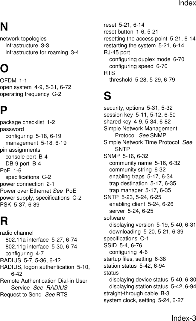 IndexIndex-3Nnetwork topologiesinfrastructure 3-3infrastructure for roaming 3-4OOFDM 1-1open system 4-9, 5-31, 6-72operating frequency C-2Ppackage checklist 1-2passwordconfiguring 5-18, 6-19management 5-18, 6-19pin assignmentsconsole port B-4DB-9 port B-4PoE 1-6specifications C-2power connection 2-1Power over Ethernet See  PoEpower supply, specifications C-2PSK 5-37, 6-89Rradio channel802.11a interface 5-27, 6-74802.11g interface 5-30, 6-74configuring 4-7RADIUS 5-7, 5-36, 6-42RADIUS, logon authentication 5-10, 6-42Remote Authentication Dial-in User Service  See  RADIUSRequest to Send  See RTSreset 5-21, 6-14reset button 1-6, 5-21resetting the access point 5-21, 6-14restarting the system 5-21, 6-14RJ-45 portconfiguring duplex mode 6-70configuring speed 6-70RTSthreshold 5-28, 5-29, 6-79Ssecurity, options 5-31, 5-32session key 5-11, 5-12, 6-50shared key 4-9, 5-34, 6-82Simple Network Management Protocol  See SNMPSimple Network Time Protocol  See  SNTPSNMP 5-16, 6-32community name 5-16, 6-32community string 6-32enabling traps 5-17, 6-34trap destination 5-17, 6-35trap manager 5-17, 6-35SNTP 5-23, 5-24, 6-25enabling client 5-24, 6-26server 5-24, 6-25softwaredisplaying version 5-19, 5-40, 6-31downloading 5-20, 5-21, 6-39specifications C-1SSID 5-4, 6-76configuring 4-6startup files, setting 6-38station status 5-42, 6-94statusdisplaying device status 5-40, 6-30displaying station status 5-42, 6-94straight-through cable B-3system clock, setting 5-24, 6-27