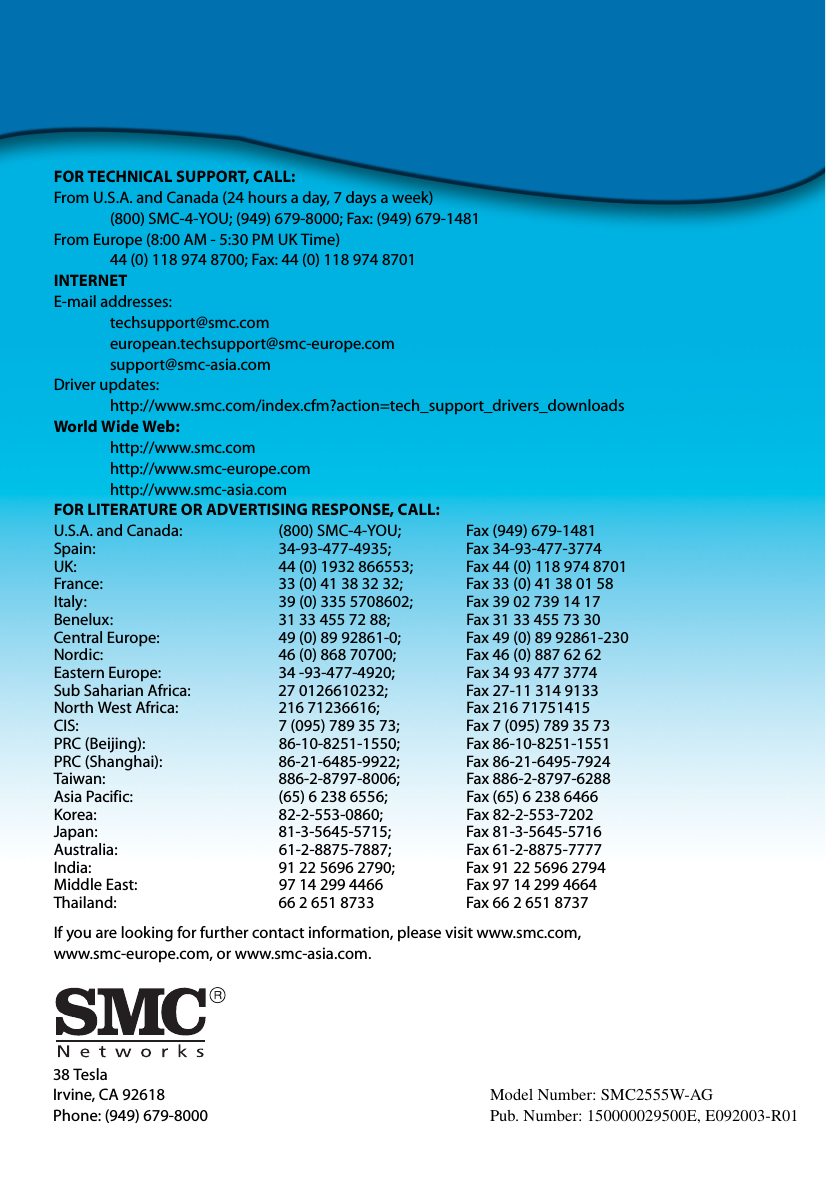 38 TeslaIrvine, CA 92618Phone: (949) 679-8000FOR TECHNICAL SUPPORT, CALL:From U.S.A. and Canada (24 hours a day, 7 days a week)(800) SMC-4-YOU; (949) 679-8000; Fax: (949) 679-1481 From Europe (8:00 AM - 5:30 PM UK Time)44 (0) 118 974 8700; Fax: 44 (0) 118 974 8701INTERNETE-mail addresses:techsupport@smc.comeuropean.techsupport@smc-europe.comsupport@smc-asia.comDriver updates: http://www.smc.com/index.cfm?action=tech_support_drivers_downloadsWorld Wide Web: http://www.smc.comhttp://www.smc-europe.comhttp://www.smc-asia.comFOR LITERATURE OR ADVERTISING RESPONSE, CALL:U.S.A. and Canada: (800) SMC-4-YOU; Fax (949) 679-1481Spain: 34-93-477-4935; Fax 34-93-477-3774UK:  44 (0) 1932 866553;  Fax 44 (0) 118 974 8701France: 33 (0) 41 38 32 32;  Fax 33 (0) 41 38 01 58Italy: 39 (0) 335 5708602; Fax 39 02 739 14 17Benelux: 31 33 455 72 88; Fax 31 33 455 73 30Central Europe:  49 (0) 89 92861-0;  Fax 49 (0) 89 92861-230Nordic:  46 (0) 868 70700;  Fax 46 (0) 887 62 62Eastern Europe: 34 -93-477-4920; Fax 34 93 477 3774Sub Saharian Africa:  27 0126610232;  Fax 27-11 314 9133North West Africa: 216 71236616; Fax 216 71751415CIS: 7 (095) 789 35 73;  Fax 7 (095) 789 35 73PRC (Beijing): 86-10-8251-1550; Fax 86-10-8251-1551PRC (Shanghai): 86-21-6485-9922; Fax 86-21-6495-7924Taiwan: 886-2-8797-8006; Fax 886-2-8797-6288Asia Pacific: (65) 6 238 6556; Fax (65) 6 238 6466Korea: 82-2-553-0860; Fax 82-2-553-7202Japan: 81-3-5645-5715; Fax 81-3-5645-5716Australia: 61-2-8875-7887; Fax 61-2-8875-7777India:  91 22 5696 2790;  Fax 91 22 5696 2794Middle East: 97 14 299 4466 Fax 97 14 299 4664Thailand: 66 2 651 8733 Fax 66 2 651 8737If you are looking for further contact information, please visit www.smc.com, www.smc-europe.com, or www.smc-asia.com.Model Number: SMC2555W-AGPub. Number: 150000029500E, E092003-R01