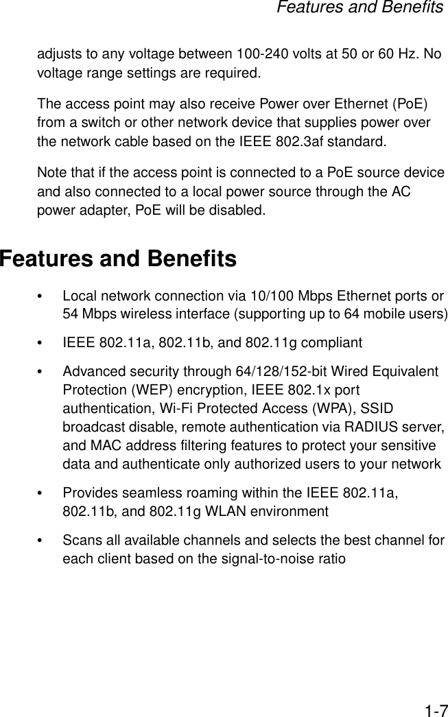 Features and Benefits1-7adjusts to any voltage between 100-240 volts at 50 or 60 Hz. No voltage range settings are required.The access point may also receive Power over Ethernet (PoE) from a switch or other network device that supplies power over the network cable based on the IEEE 802.3af standard. Note that if the access point is connected to a PoE source device and also connected to a local power source through the AC power adapter, PoE will be disabled.Features and Benefits•Local network connection via 10/100 Mbps Ethernet ports or 54 Mbps wireless interface (supporting up to 64 mobile users)•IEEE 802.11a, 802.11b, and 802.11g compliant •Advanced security through 64/128/152-bit Wired Equivalent Protection (WEP) encryption, IEEE 802.1x port authentication, Wi-Fi Protected Access (WPA), SSID broadcast disable, remote authentication via RADIUS server, and MAC address filtering features to protect your sensitive data and authenticate only authorized users to your network•Provides seamless roaming within the IEEE 802.11a, 802.11b, and 802.11g WLAN environment•Scans all available channels and selects the best channel for each client based on the signal-to-noise ratio