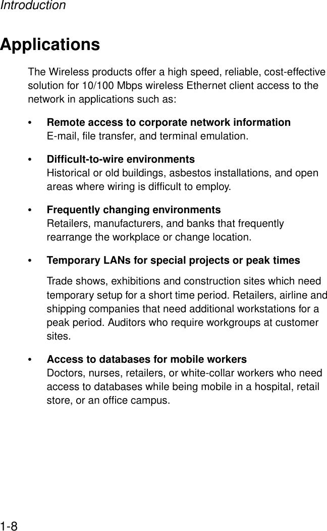 Introduction1-8ApplicationsThe Wireless products offer a high speed, reliable, cost-effective solution for 10/100 Mbps wireless Ethernet client access to the network in applications such as:•Remote access to corporate network informationE-mail, file transfer, and terminal emulation.•Difficult-to-wire environments Historical or old buildings, asbestos installations, and open areas where wiring is difficult to employ.•Frequently changing environmentsRetailers, manufacturers, and banks that frequently rearrange the workplace or change location.•Temporary LANs for special projects or peak timesTrade shows, exhibitions and construction sites which need temporary setup for a short time period. Retailers, airline and shipping companies that need additional workstations for a peak period. Auditors who require workgroups at customer sites.•Access to databases for mobile workersDoctors, nurses, retailers, or white-collar workers who need access to databases while being mobile in a hospital, retail store, or an office campus.