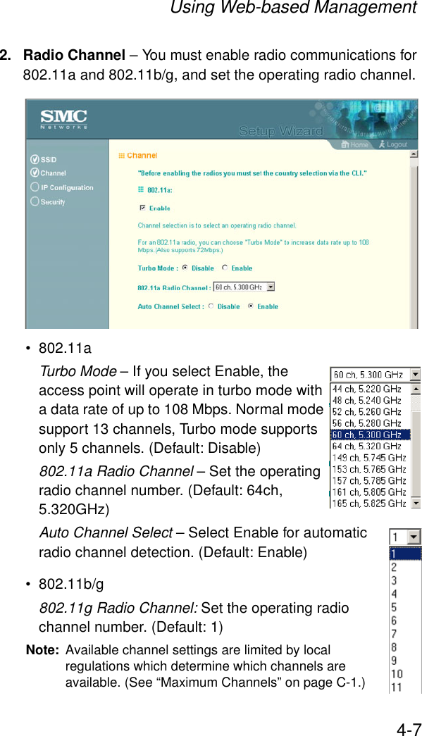 Using Web-based Management4-72. Radio Channel – You must enable radio communications for 802.11a and 802.11b/g, and set the operating radio channel.• 802.11aTurbo Mode – If you select Enable, the access point will operate in turbo mode with a data rate of up to 108 Mbps. Normal mode support 13 channels, Turbo mode supports only 5 channels. (Default: Disable)802.11a Radio Channel – Set the operating radio channel number. (Default: 64ch, 5.320GHz)Auto Channel Select – Select Enable for automatic radio channel detection. (Default: Enable)• 802.11b/g802.11g Radio Channel: Set the operating radio channel number. (Default: 1)Note: Available channel settings are limited by local regulations which determine which channels are available. (See “Maximum Channels” on page C-1.)