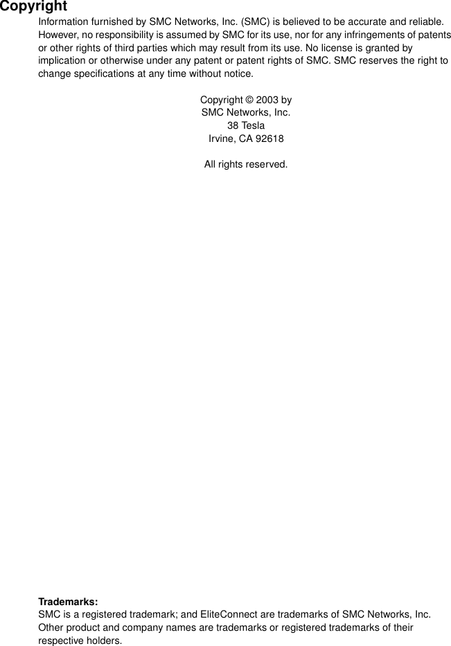 CopyrightInformation furnished by SMC Networks, Inc. (SMC) is believed to be accurate and reliable. However, no responsibility is assumed by SMC for its use, nor for any infringements of patents or other rights of third parties which may result from its use. No license is granted by implication or otherwise under any patent or patent rights of SMC. SMC reserves the right to change specifications at any time without notice.Copyright © 2003 bySMC Networks, Inc.38 TeslaIrvine, CA 92618All rights reserved.Trademarks:SMC is a registered trademark; and EliteConnect are trademarks of SMC Networks, Inc. Other product and company names are trademarks or registered trademarks of their respective holders.