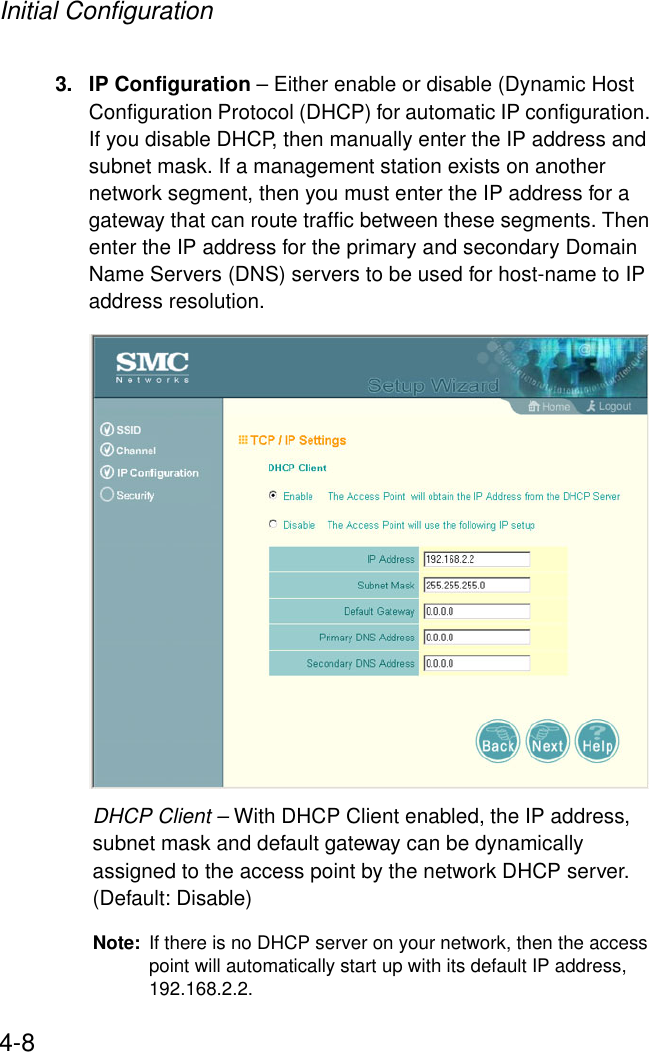 Initial Configuration4-83. IP Configuration – Either enable or disable (Dynamic Host Configuration Protocol (DHCP) for automatic IP configuration. If you disable DHCP, then manually enter the IP address and subnet mask. If a management station exists on another network segment, then you must enter the IP address for a gateway that can route traffic between these segments. Then enter the IP address for the primary and secondary Domain Name Servers (DNS) servers to be used for host-name to IP address resolution. DHCP Client – With DHCP Client enabled, the IP address, subnet mask and default gateway can be dynamically assigned to the access point by the network DHCP server. (Default: Disable)Note: If there is no DHCP server on your network, then the access point will automatically start up with its default IP address, 192.168.2.2.