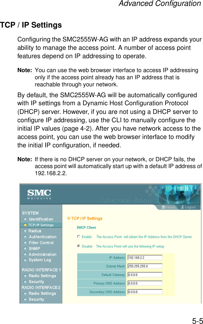 Advanced Configuration5-5TCP / IP SettingsConfiguring the SMC2555W-AG with an IP address expands your ability to manage the access point. A number of access point features depend on IP addressing to operate.Note: You can use the web browser interface to access IP addressing only if the access point already has an IP address that is reachable through your network. By default, the SMC2555W-AG will be automatically configured with IP settings from a Dynamic Host Configuration Protocol (DHCP) server. However, if you are not using a DHCP server to configure IP addressing, use the CLI to manually configure the initial IP values (page 4-2). After you have network access to the access point, you can use the web browser interface to modify the initial IP configuration, if needed.Note: If there is no DHCP server on your network, or DHCP fails, the access point will automatically start up with a default IP address of 192.168.2.2.