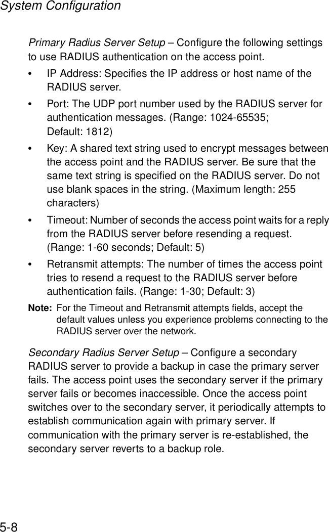 System Configuration5-8Primary Radius Server Setup – Configure the following settings to use RADIUS authentication on the access point.•IP Address: Specifies the IP address or host name of the RADIUS server.•Port: The UDP port number used by the RADIUS server for authentication messages. (Range: 1024-65535; Default: 1812)•Key: A shared text string used to encrypt messages between the access point and the RADIUS server. Be sure that the same text string is specified on the RADIUS server. Do not use blank spaces in the string. (Maximum length: 255 characters)•Timeout: Number of seconds the access point waits for a reply from the RADIUS server before resending a request. (Range: 1-60 seconds; Default: 5)•Retransmit attempts: The number of times the access point tries to resend a request to the RADIUS server before authentication fails. (Range: 1-30; Default: 3)Note: For the Timeout and Retransmit attempts fields, accept the default values unless you experience problems connecting to the RADIUS server over the network.Secondary Radius Server Setup – Configure a secondary RADIUS server to provide a backup in case the primary server fails. The access point uses the secondary server if the primary server fails or becomes inaccessible. Once the access point switches over to the secondary server, it periodically attempts to establish communication again with primary server. If communication with the primary server is re-established, the secondary server reverts to a backup role.