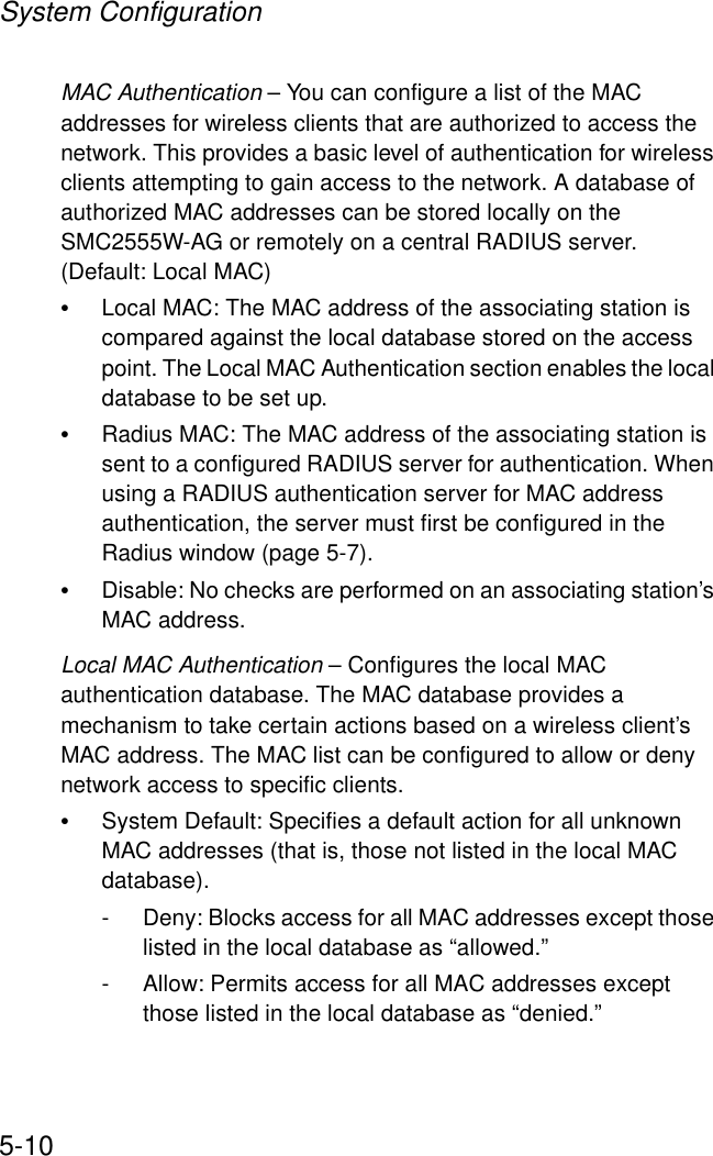 System Configuration5-10MAC Authentication – You can configure a list of the MAC addresses for wireless clients that are authorized to access the network. This provides a basic level of authentication for wireless clients attempting to gain access to the network. A database of authorized MAC addresses can be stored locally on the SMC2555W-AG or remotely on a central RADIUS server. (Default: Local MAC)•Local MAC: The MAC address of the associating station is compared against the local database stored on the access point. The Local MAC Authentication section enables the local database to be set up.•Radius MAC: The MAC address of the associating station is sent to a configured RADIUS server for authentication. When using a RADIUS authentication server for MAC address authentication, the server must first be configured in the Radius window (page 5-7).•Disable: No checks are performed on an associating station’s MAC address.Local MAC Authentication – Configures the local MAC authentication database. The MAC database provides a mechanism to take certain actions based on a wireless client’s MAC address. The MAC list can be configured to allow or deny network access to specific clients.•System Default: Specifies a default action for all unknown MAC addresses (that is, those not listed in the local MAC database).- Deny: Blocks access for all MAC addresses except those listed in the local database as “allowed.”- Allow: Permits access for all MAC addresses except those listed in the local database as “denied.”