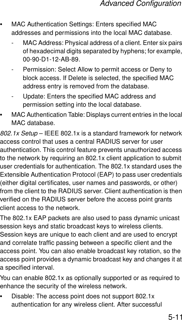 Advanced Configuration5-11•MAC Authentication Settings: Enters specified MAC addresses and permissions into the local MAC database.- MAC Address: Physical address of a client. Enter six pairs of hexadecimal digits separated by hyphens; for example, 00-90-D1-12-AB-89.- Permission: Select Allow to permit access or Deny to block access. If Delete is selected, the specified MAC address entry is removed from the database.- Update: Enters the specified MAC address and permission setting into the local database.•MAC Authentication Table: Displays current entries in the local MAC database.802.1x Setup – IEEE 802.1x is a standard framework for network access control that uses a central RADIUS server for user authentication. This control feature prevents unauthorized access to the network by requiring an 802.1x client application to submit user credentials for authentication. The 802.1x standard uses the Extensible Authentication Protocol (EAP) to pass user credentials (either digital certificates, user names and passwords, or other) from the client to the RADIUS server. Client authentication is then verified on the RADIUS server before the access point grants client access to the network.The 802.1x EAP packets are also used to pass dynamic unicast session keys and static broadcast keys to wireless clients. Session keys are unique to each client and are used to encrypt and correlate traffic passing between a specific client and the access point. You can also enable broadcast key rotation, so the access point provides a dynamic broadcast key and changes it at a specified interval.You can enable 802.1x as optionally supported or as required to enhance the security of the wireless network. •Disable: The access point does not support 802.1x authentication for any wireless client. After successful 
