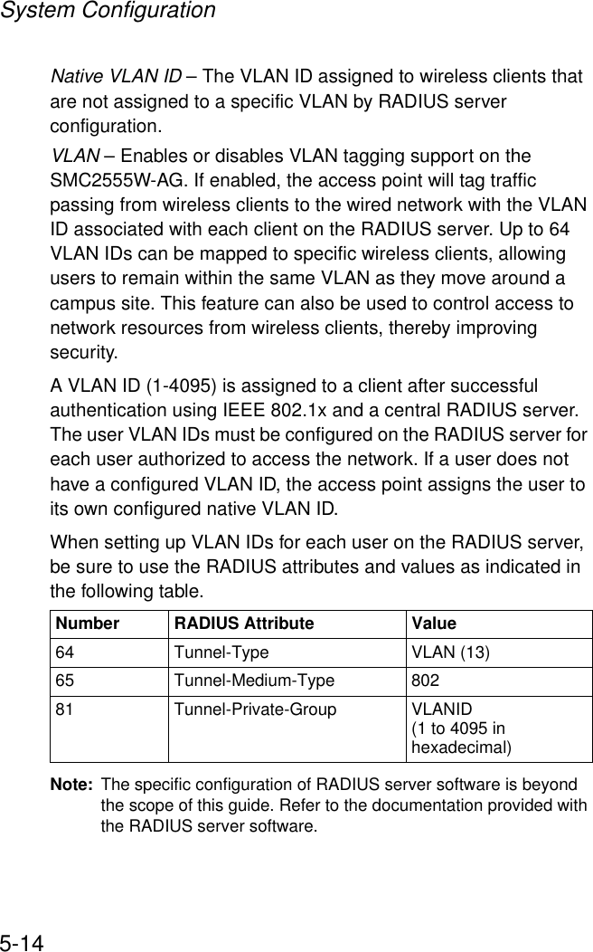System Configuration5-14Native VLAN ID – The VLAN ID assigned to wireless clients that are not assigned to a specific VLAN by RADIUS server configuration.VLAN – Enables or disables VLAN tagging support on the SMC2555W-AG. If enabled, the access point will tag traffic passing from wireless clients to the wired network with the VLAN ID associated with each client on the RADIUS server. Up to 64 VLAN IDs can be mapped to specific wireless clients, allowing users to remain within the same VLAN as they move around a campus site. This feature can also be used to control access to network resources from wireless clients, thereby improving security. A VLAN ID (1-4095) is assigned to a client after successful authentication using IEEE 802.1x and a central RADIUS server. The user VLAN IDs must be configured on the RADIUS server for each user authorized to access the network. If a user does not have a configured VLAN ID, the access point assigns the user to its own configured native VLAN ID.When setting up VLAN IDs for each user on the RADIUS server, be sure to use the RADIUS attributes and values as indicated in the following table.Note: The specific configuration of RADIUS server software is beyond the scope of this guide. Refer to the documentation provided with the RADIUS server software.Number RADIUS Attribute Value64 Tunnel-Type VLAN (13)65 Tunnel-Medium-Type 80281 Tunnel-Private-Group VLANID(1 to 4095 in hexadecimal)