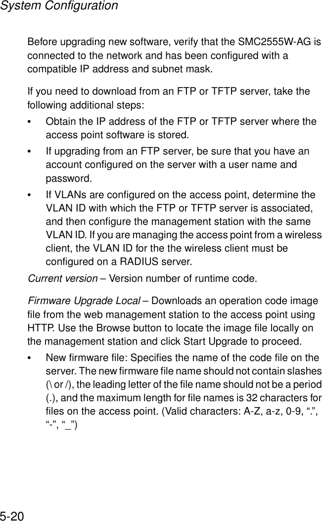 System Configuration5-20Before upgrading new software, verify that the SMC2555W-AG is connected to the network and has been configured with a compatible IP address and subnet mask.If you need to download from an FTP or TFTP server, take the following additional steps:•Obtain the IP address of the FTP or TFTP server where the access point software is stored.•If upgrading from an FTP server, be sure that you have an account configured on the server with a user name and password.•If VLANs are configured on the access point, determine the VLAN ID with which the FTP or TFTP server is associated, and then configure the management station with the same VLAN ID. If you are managing the access point from a wireless client, the VLAN ID for the the wireless client must be configured on a RADIUS server.Current version – Version number of runtime code.Firmware Upgrade Local – Downloads an operation code image file from the web management station to the access point using HTTP. Use the Browse button to locate the image file locally on the management station and click Start Upgrade to proceed.•New firmware file: Specifies the name of the code file on the server. The new firmware file name should not contain slashes (\ or /), the leading letter of the file name should not be a period (.), and the maximum length for file names is 32 characters for files on the access point. (Valid characters: A-Z, a-z, 0-9, “.”, “-”, “_”)