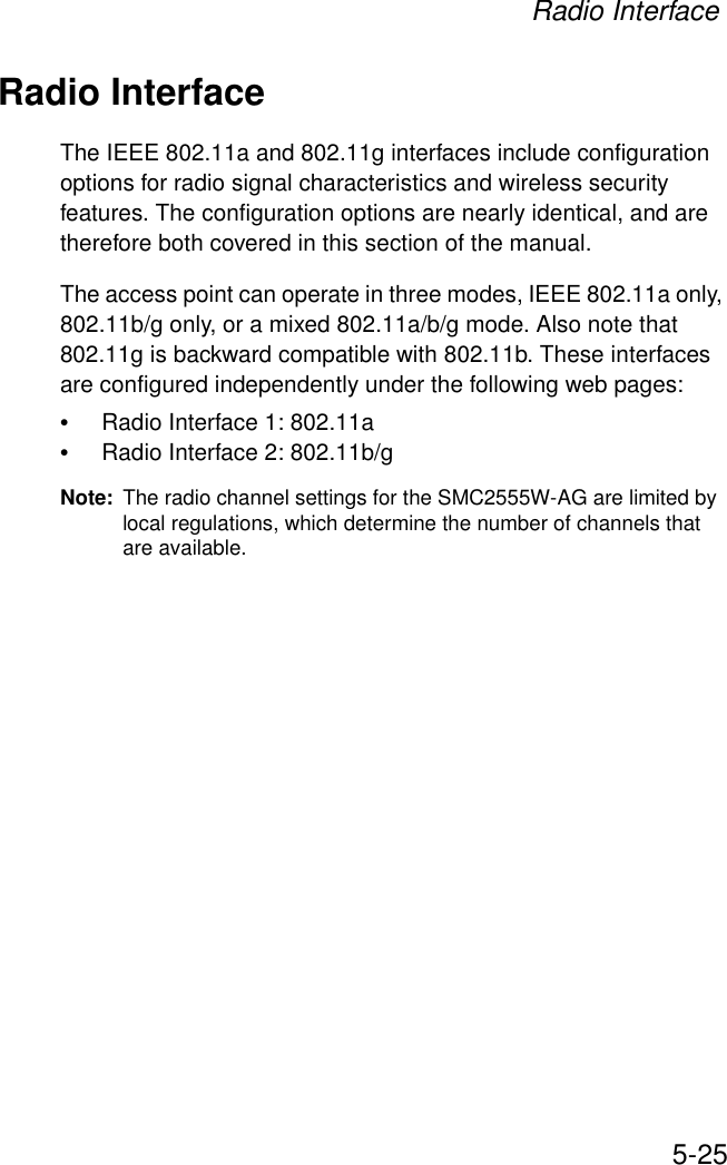Radio Interface5-25Radio InterfaceThe IEEE 802.11a and 802.11g interfaces include configuration options for radio signal characteristics and wireless security features. The configuration options are nearly identical, and are therefore both covered in this section of the manual. The access point can operate in three modes, IEEE 802.11a only, 802.11b/g only, or a mixed 802.11a/b/g mode. Also note that 802.11g is backward compatible with 802.11b. These interfaces are configured independently under the following web pages:•Radio Interface 1: 802.11a •Radio Interface 2: 802.11b/g Note: The radio channel settings for the SMC2555W-AG are limited by local regulations, which determine the number of channels that are available.