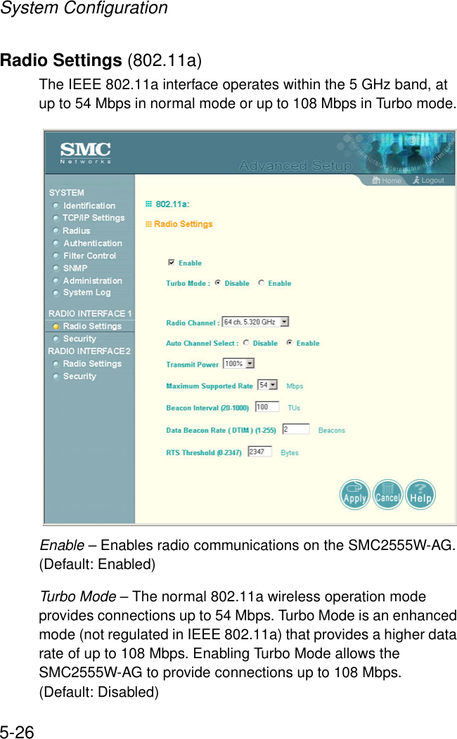 System Configuration5-26Radio Settings (802.11a)The IEEE 802.11a interface operates within the 5 GHz band, at up to 54 Mbps in normal mode or up to 108 Mbps in Turbo mode. Enable – Enables radio communications on the SMC2555W-AG. (Default: Enabled)Turbo Mode – The normal 802.11a wireless operation mode provides connections up to 54 Mbps. Turbo Mode is an enhanced mode (not regulated in IEEE 802.11a) that provides a higher data rate of up to 108 Mbps. Enabling Turbo Mode allows the SMC2555W-AG to provide connections up to 108 Mbps. (Default: Disabled)
