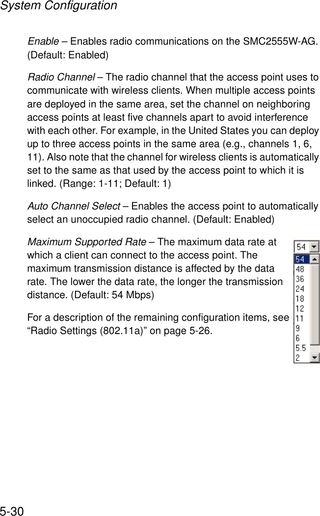 System Configuration5-30Enable – Enables radio communications on the SMC2555W-AG. (Default: Enabled)Radio Channel – The radio channel that the access point uses to communicate with wireless clients. When multiple access points are deployed in the same area, set the channel on neighboring access points at least five channels apart to avoid interference with each other. For example, in the United States you can deploy up to three access points in the same area (e.g., channels 1, 6, 11). Also note that the channel for wireless clients is automatically set to the same as that used by the access point to which it is linked. (Range: 1-11; Default: 1)Auto Channel Select – Enables the access point to automatically select an unoccupied radio channel. (Default: Enabled)Maximum Supported Rate – The maximum data rate at which a client can connect to the access point. The maximum transmission distance is affected by the data rate. The lower the data rate, the longer the transmission distance. (Default: 54 Mbps)For a description of the remaining configuration items, see “Radio Settings (802.11a)” on page 5-26.